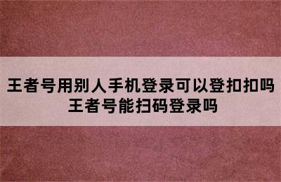 王者号用别人手机登录可以登扣扣吗 王者号能扫码登录吗